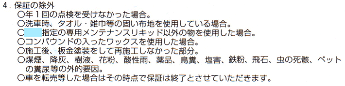 保証の除外になる項目：1.年1回の点検を受けなかった場合。2.洗車時にタオル・雑巾等の固い布地を使用している場合。3.専用のメンテナンスキッド以外の物を使用した場合。4.コンパウンドの入ったワックスを使用した場合。5.施工後、板金塗装をして再施工しなかった部分。6.煤煙、降灰、樹液、花粉、酸性雨、薬品、鳥糞、塩害、鉄粉、飛石、虫の死骸、ペットの糞尿等の外的要因。7.車を転売等した場合はその時点で保証は終了とさせていただきます。